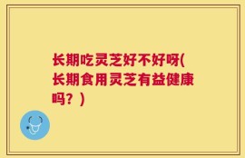 长期吃灵芝好不好呀(长期食用灵芝有益健康吗？)