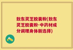 敖东灵芝胶囊粉(敖东灵芝胶囊粉-中药材成分调理身体新选择)