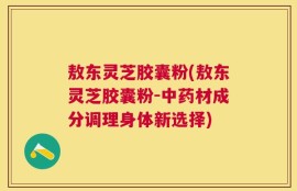 敖东灵芝胶囊粉(敖东灵芝胶囊粉-中药材成分调理身体新选择)