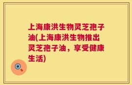 上海康洪生物灵芝孢子油(上海康洪生物推出灵芝孢子油，享受健康生活)