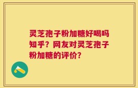 灵芝孢子粉加糖好喝吗知乎？网友对灵芝孢子粉加糖的评价？