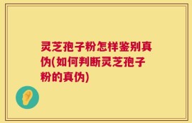 灵芝孢子粉怎样鉴别真伪(如何判断灵芝孢子粉的真伪)