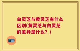 白灵芝与黄灵芝有什么区别(黄灵芝与白灵芝的差异是什么？)