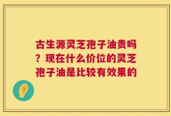 古生源灵芝孢子油贵吗？现在什么价位的灵芝孢子油是比较有效果的