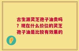 古生源灵芝孢子油贵吗？现在什么价位的灵芝孢子油是比较有效果的