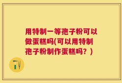 用特制一等孢子粉可以做蛋糕吗(可以用特制孢子粉制作蛋糕吗？)