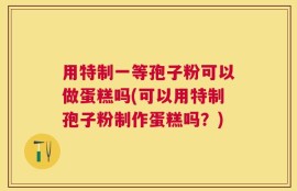用特制一等孢子粉可以做蛋糕吗(可以用特制孢子粉制作蛋糕吗？)
