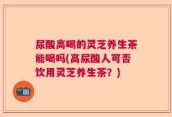 尿酸高喝的灵芝养生茶能喝吗(高尿酸人可否饮用灵芝养生茶？)