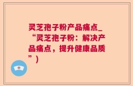 灵芝孢子粉产品痛点_“灵芝孢子粉：解决产品痛点，提升健康品质”)