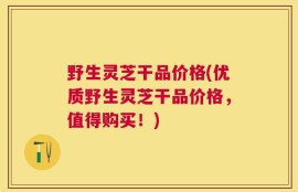 野生灵芝干品价格(优质野生灵芝干品价格，值得购买！)