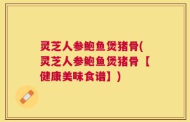 灵芝人参鲍鱼煲猪骨(灵芝人参鲍鱼煲猪骨【健康美味食谱】)