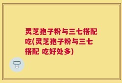 灵芝孢子粉与三七搭配吃(灵芝孢子粉与三七搭配 吃好处多)