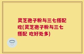 灵芝孢子粉与三七搭配吃(灵芝孢子粉与三七搭配 吃好处多)