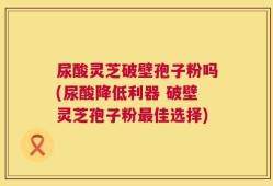 尿酸灵芝破壁孢子粉吗(尿酸降低利器 破壁灵芝孢子粉最佳选择)