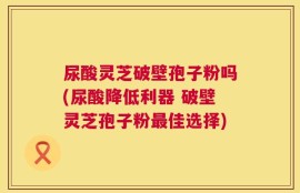 尿酸灵芝破壁孢子粉吗(尿酸降低利器 破壁灵芝孢子粉最佳选择)