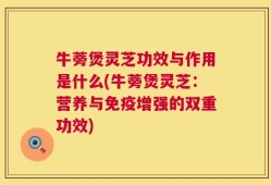牛蒡煲灵芝功效与作用是什么(牛蒡煲灵芝：营养与免疫增强的双重功效)
