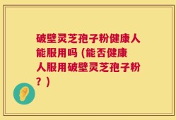 破壁灵芝孢子粉健康人能服用吗 (能否健康人服用破壁灵芝孢子粉？)