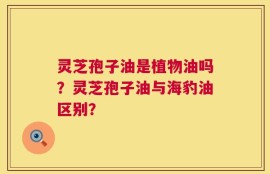 灵芝孢子油是植物油吗？灵芝孢子油与海豹油区别？