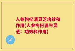 人参枸杞酒灵芝功效和作用(人参枸杞酒与灵芝：功效和作用)