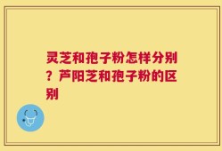 灵芝和孢子粉怎样分别？芦阳芝和孢子粉的区别