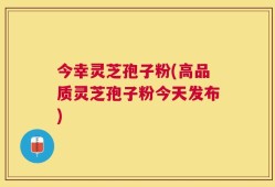 今幸灵芝孢子粉(高品质灵芝孢子粉今天发布)