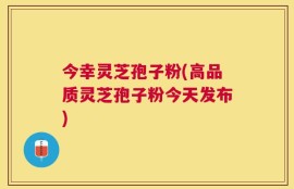 今幸灵芝孢子粉(高品质灵芝孢子粉今天发布)