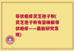 带状疱疹灵芝孢子粉(灵芝孢子粉有望缓解带状疱疹——最新研究发现)
