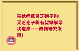 带状疱疹灵芝孢子粉(灵芝孢子粉有望缓解带状疱疹——最新研究发现)