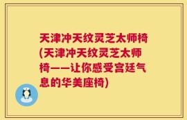 天津冲天纹灵芝太师椅(天津冲天纹灵芝太师椅——让你感受宫廷气息的华美座椅)