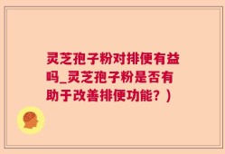 灵芝孢子粉对排便有益吗_灵芝孢子粉是否有助于改善排便功能？)