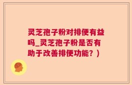 灵芝孢子粉对排便有益吗_灵芝孢子粉是否有助于改善排便功能？)