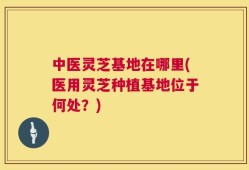 中医灵芝基地在哪里(医用灵芝种植基地位于何处？)