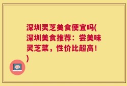 深圳灵芝美食便宜吗(深圳美食推荐：尝美味灵芝菜，性价比超高！)