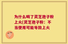 为什么喝了灵芝孢子粉上火(灵芝孢子粉：不当使用可能导致上火