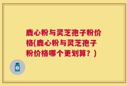 鹿心粉与灵芝孢子粉价格(鹿心粉与灵芝孢子粉价格哪个更划算？)