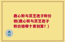 鹿心粉与灵芝孢子粉价格(鹿心粉与灵芝孢子粉价格哪个更划算？)