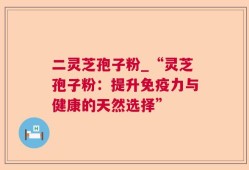 二灵芝孢子粉_“灵芝孢子粉：提升免疫力与健康的天然选择”