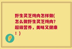 野生灵芝炖肉怎样做(怎么做野生灵芝炖肉？超级营养，美味又健康！)