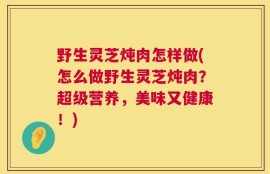 野生灵芝炖肉怎样做(怎么做野生灵芝炖肉？超级营养，美味又健康！)