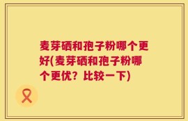 麦芽硒和孢子粉哪个更好(麦芽硒和孢子粉哪个更优？比较一下)