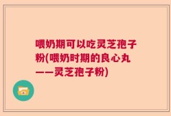 喂奶期可以吃灵芝孢子粉(喂奶时期的良心丸——灵芝孢子粉)