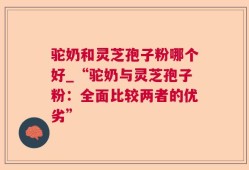 驼奶和灵芝孢子粉哪个好_“驼奶与灵芝孢子粉：全面比较两者的优劣”
