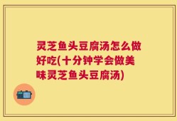 灵芝鱼头豆腐汤怎么做好吃(十分钟学会做美味灵芝鱼头豆腐汤)