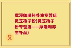摩漫咖滋补养生专营店灵芝孢子粉(灵芝孢子粉专营店——摩漫咖养生补品)