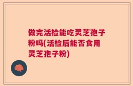 做完活检能吃灵芝孢子粉吗(活检后能否食用灵芝孢子粉)