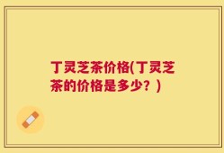 丁灵芝茶价格(丁灵芝茶的价格是多少？)