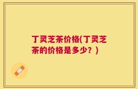 丁灵芝茶价格(丁灵芝茶的价格是多少？)