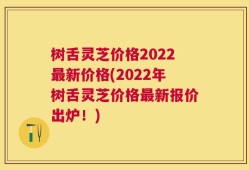 树舌灵芝价格2022最新价格(2022年树舌灵芝价格最新报价出炉！)
