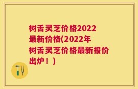 树舌灵芝价格2022最新价格(2022年树舌灵芝价格最新报价出炉！)