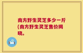 南方野生灵芝多少一斤(南方野生灵芝售价揭晓。
